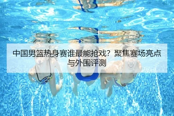 中国男篮热身赛谁最能抢戏？聚焦赛场亮点与外围评测